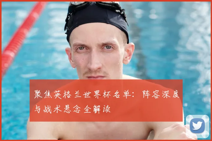 聚焦英格兰世界杯名单：阵容深度与战术悬念全解读