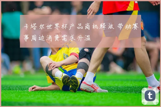 卡塔尔世界杯产品商机释放 带动赛事周边消费需求升温