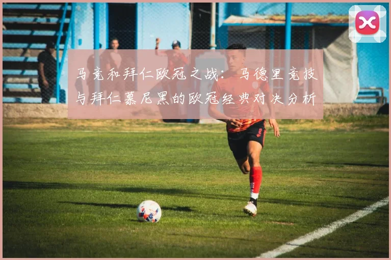 马竞和拜仁欧冠之战:马德里竞技与拜仁慕尼黑的欧冠经典对决分析