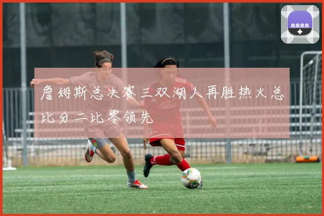詹姆斯总决赛三双湖人再胜热火总比分二比零领先