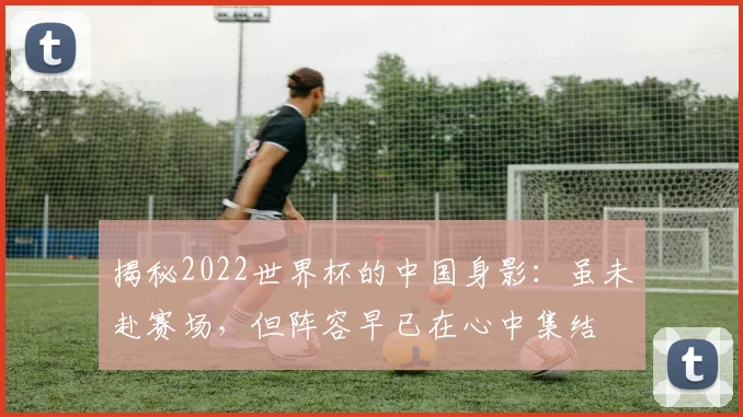 揭秘2022世界杯的中国身影:虽未赴赛场,但阵容早已在心中集结