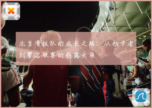 北京滑板队的成长之路:从初学者到攀岩联赛的崭露头角