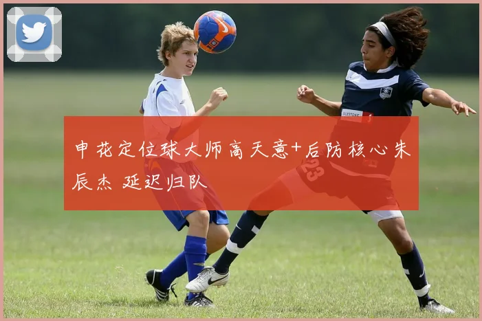 申花定位球大师高天意+后防核心朱辰杰 延迟归队