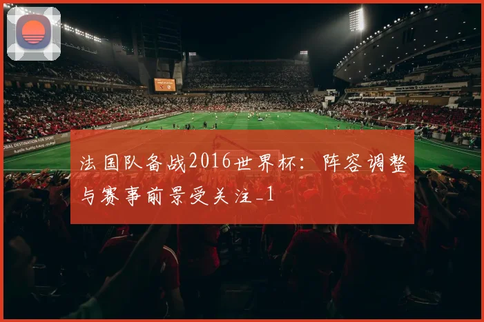 法国队备战2016世界杯:阵容调整与赛事前景受关注_1