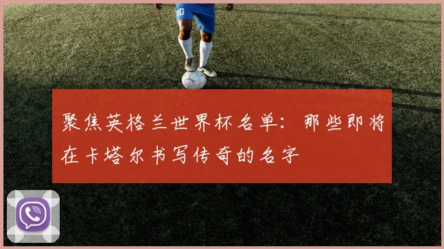 聚焦英格兰世界杯名单：那些即将在卡塔尔书写传奇的名字