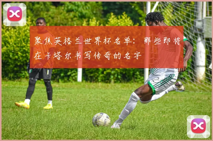 聚焦英格兰世界杯名单:那些即将在卡塔尔书写传奇的名字