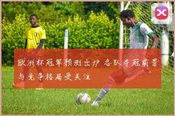 欧洲杯冠军预测出炉 各队夺冠前景与竞争格局受关注
