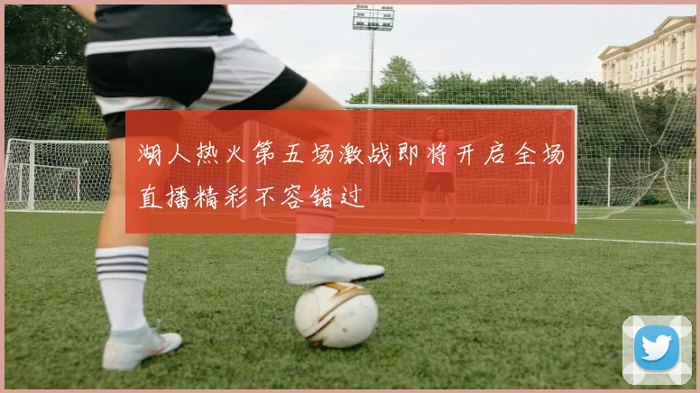 湖人热火第五场激战即将开启全场直播精彩不容错过
