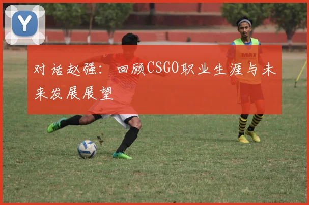 对话赵强:回顾CSGO职业生涯与未来发展展望