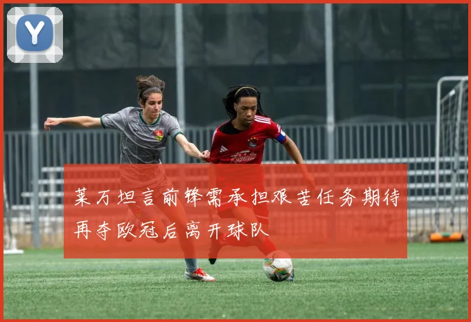 莱万坦言前锋需承担艰苦任务期待再夺欧冠后离开球队
