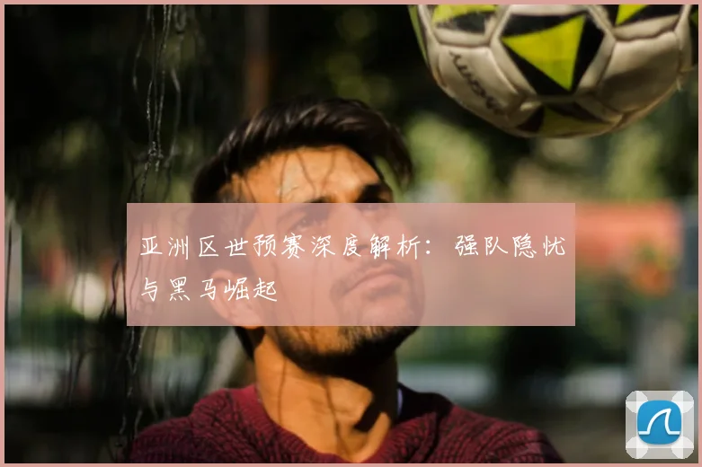 亚洲区世预赛深度解析:强队隐忧与黑马崛起