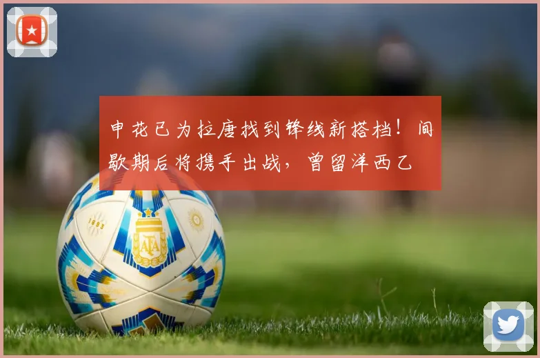 申花已为拉唐找到锋线新搭档!间歇期后将携手出战,曾留洋西乙