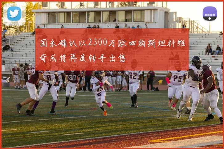 国米确认以2300万欧回购斯坦科维奇或将再度转手出售