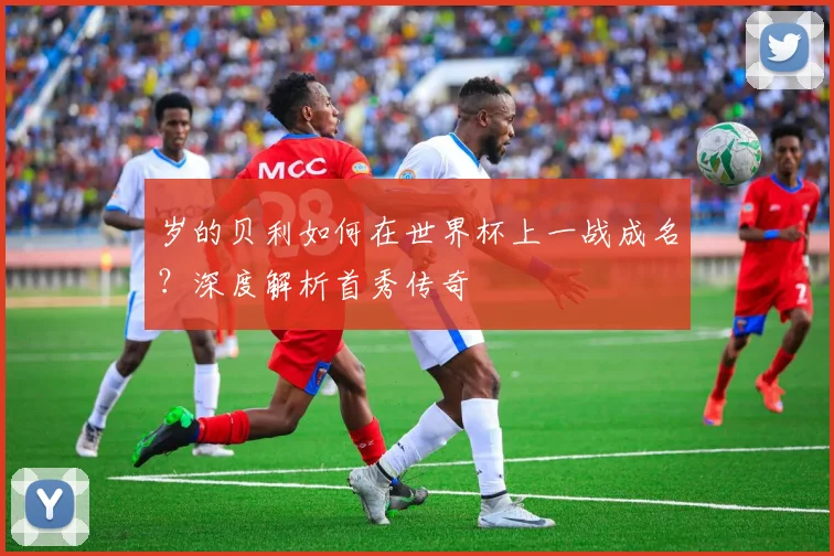 岁的贝利如何在世界杯上一战成名?深度解析首秀传奇