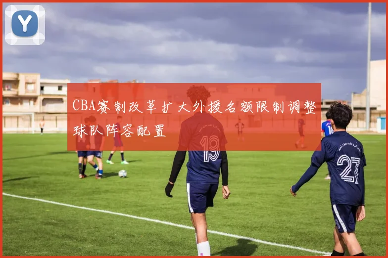 CBA赛制改革扩大外援名额限制调整球队阵容配置