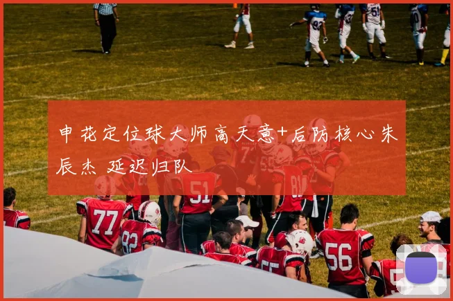 申花定位球大师高天意+后防核心朱辰杰 延迟归队