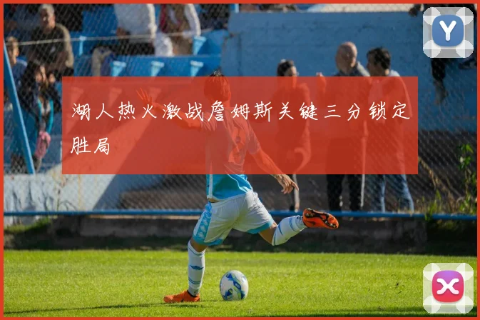 湖人热火激战詹姆斯关键三分锁定胜局