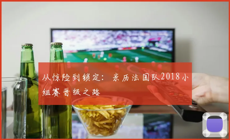 从惊险到锁定:亲历法国队2018小组赛晋级之路